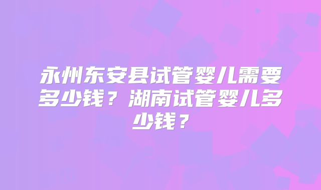 永州东安县试管婴儿需要多少钱？湖南试管婴儿多少钱？