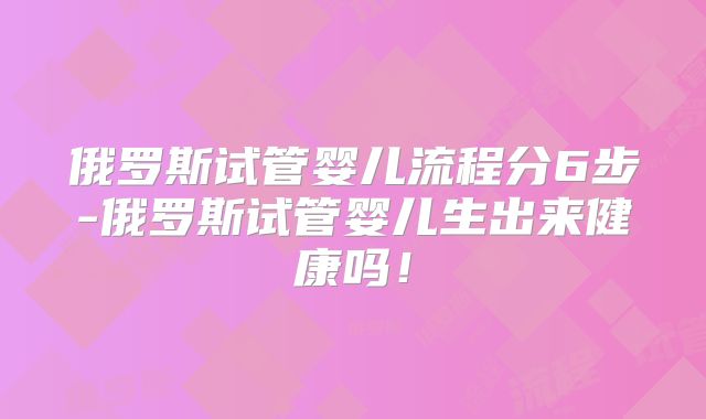 俄罗斯试管婴儿流程分6步-俄罗斯试管婴儿生出来健康吗!