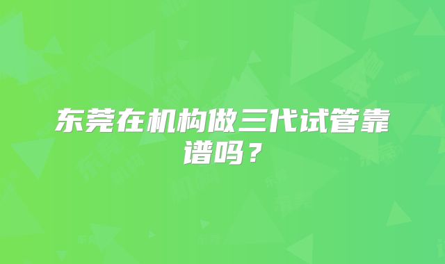东莞在机构做三代试管靠谱吗?