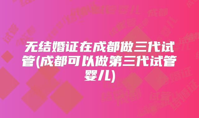 无结婚证在成都做三代试管(成都可以做第三代试管婴儿)