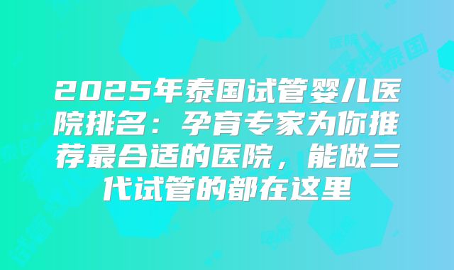 2025年泰国试管婴儿医院排名：孕育专家为你推荐最合适的医院，能做三代试管的都在这里