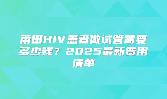 莆田HIV患者做试管需要多少钱?2025最新费用清单