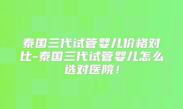 泰国三代试管婴儿价格对比-泰国三代试管婴儿怎么选对医院!