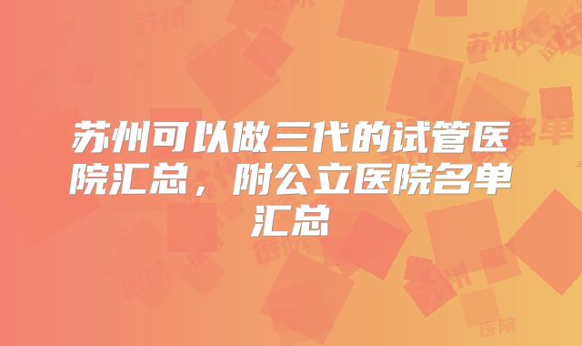 苏州可以做三代的试管医院汇总，附公立医院名单汇总