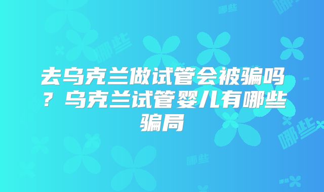 去乌克兰做试管会被骗吗?乌克兰试管婴儿有哪些骗局