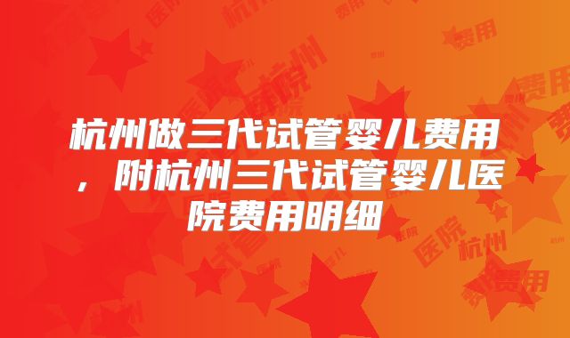 杭州做三代试管婴儿费用,附杭州三代试管婴儿医院费用明细