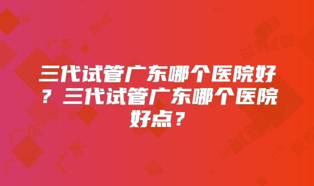 三代试管广东哪个医院好?三代试管广东哪个医院好点?