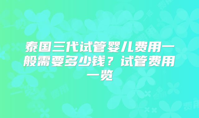 泰国三代试管婴儿费用一般需要多少钱?试管费用一览