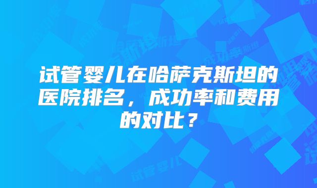 试管婴儿在哈萨克斯坦的医院排名,成功率和费用的对比?
