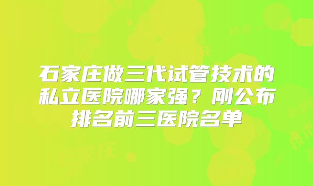 石家庄做三代试管技术的私立医院哪家强?刚公布排名前三医院名单