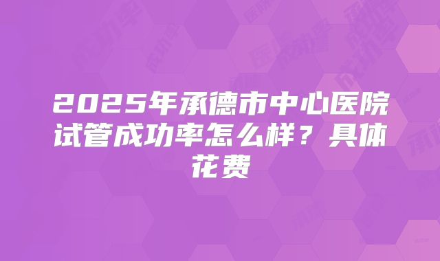 2025年承德市中心医院试管成功率怎么样？具体花费