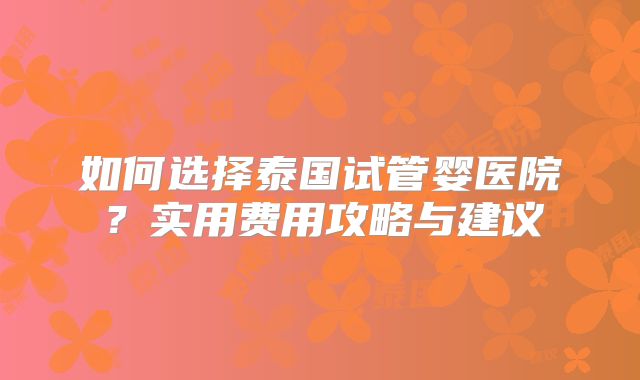 如何选择泰国试管婴医院?实用费用攻略与建议