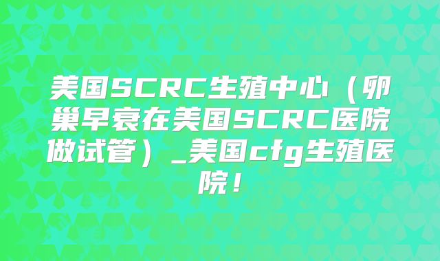 美国SCRC生殖中心（卵巢早衰在美国SCRC医院做试管）_美国cfg生殖医院！