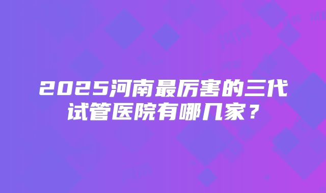 2025河南最厉害的三代试管医院有哪几家？