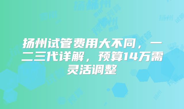 扬州试管费用大不同,一二三代详解,预算14万需灵活调整