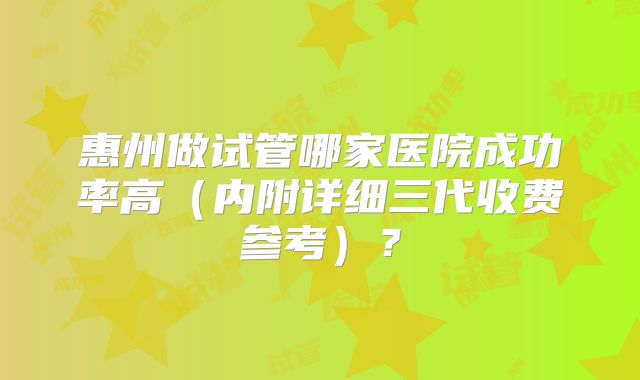 惠州做试管哪家医院成功率高（内附详细三代收费参考）？