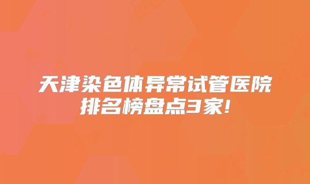天津染色体异常试管医院排名榜盘点3家!