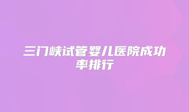 三门峡试管婴儿医院成功率排行