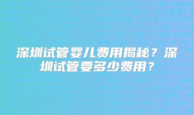 深圳试管婴儿费用揭秘？深圳试管要多少费用？