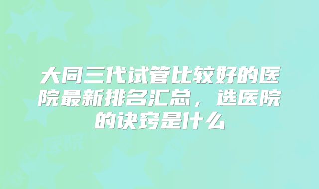 大同三代试管比较好的医院最新排名汇总,选医院的诀窍是什么