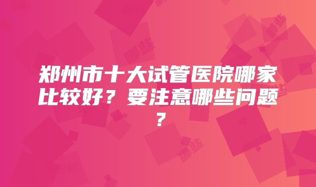 郑州市十大试管医院哪家比较好？要注意哪些问题？