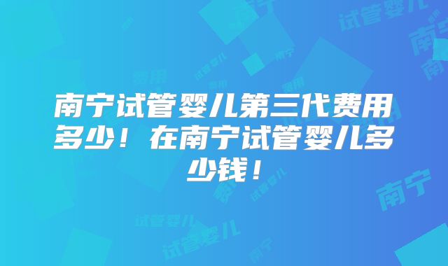 南宁试管婴儿第三代费用多少！在南宁试管婴儿多少钱！
