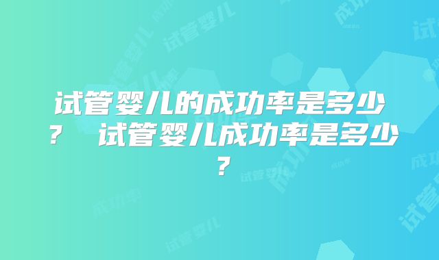 试管婴儿的成功率是多少? 试管婴儿成功率是多少?
