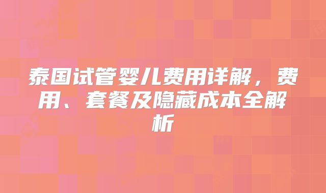 泰国试管婴儿费用详解,费用、套餐及隐藏成本全解析