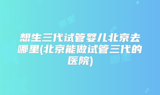 想生三代试管婴儿北京去哪里(北京能做试管三代的医院)