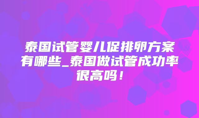 泰国试管婴儿促排卵方案有哪些_泰国做试管成功率很高吗!