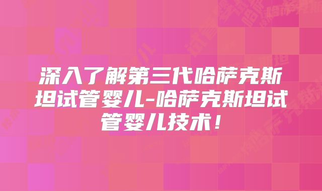深入了解第三代哈萨克斯坦试管婴儿-哈萨克斯坦试管婴儿技术！