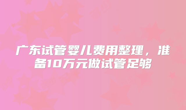 广东试管婴儿费用整理,准备10万元做试管足够