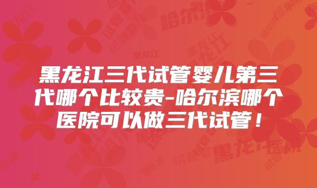 黑龙江三代试管婴儿第三代哪个比较贵-哈尔滨哪个医院可以做三代试管！