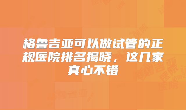 格鲁吉亚可以做试管的正规医院排名揭晓，这几家真心不错