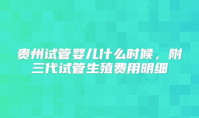 贵州试管婴儿什么时候,附三代试管生殖费用明细
