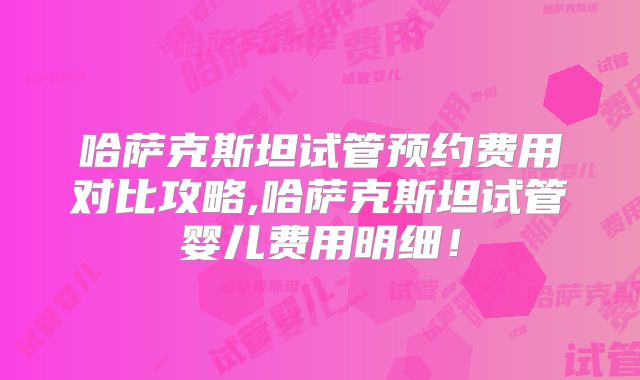 哈萨克斯坦试管预约费用对比攻略,哈萨克斯坦试管婴儿费用明细!