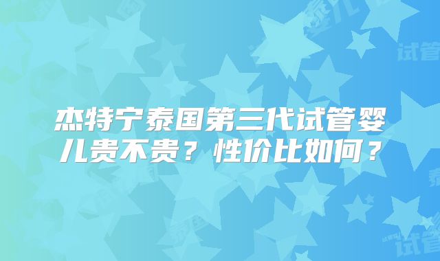 杰特宁泰国第三代试管婴儿贵不贵?性价比如何?
