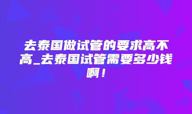 去泰国做试管的要求高不高_去泰国试管需要多少钱啊!