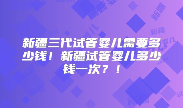 新疆三代试管婴儿需要多少钱！新疆试管婴儿多少钱一次？！