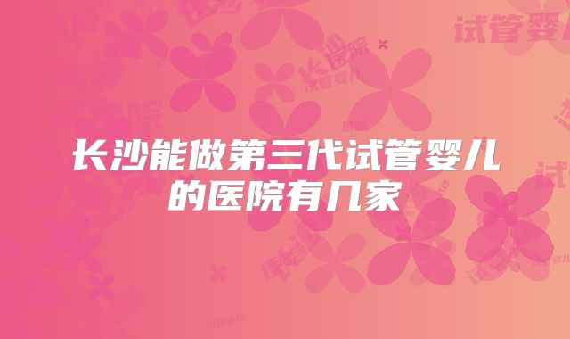 长沙能做第三代试管婴儿的医院有几家