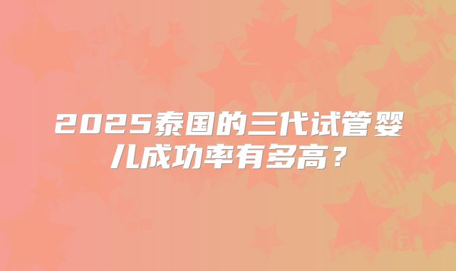 2025泰国的三代试管婴儿成功率有多高?