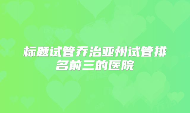 标题试管乔治亚州试管排名前三的医院