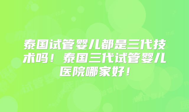 泰国试管婴儿都是三代技术吗！泰国三代试管婴儿医院哪家好！