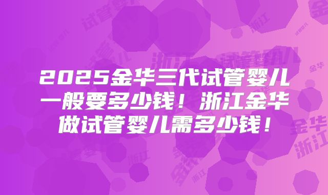 2025金华三代试管婴儿一般要多少钱！浙江金华做试管婴儿需多少钱！