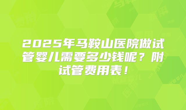 2025年马鞍山医院做试管婴儿需要多少钱呢?附试管费用表!