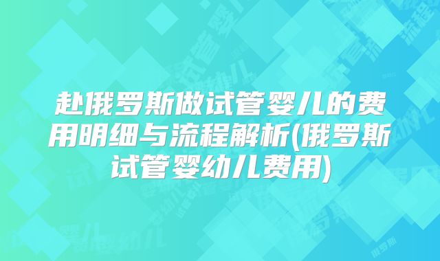 赴俄罗斯做试管婴儿的费用明细与流程解析(俄罗斯试管婴幼儿费用)
