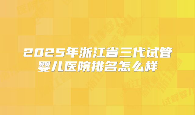 2025年浙江省三代试管婴儿医院排名怎么样