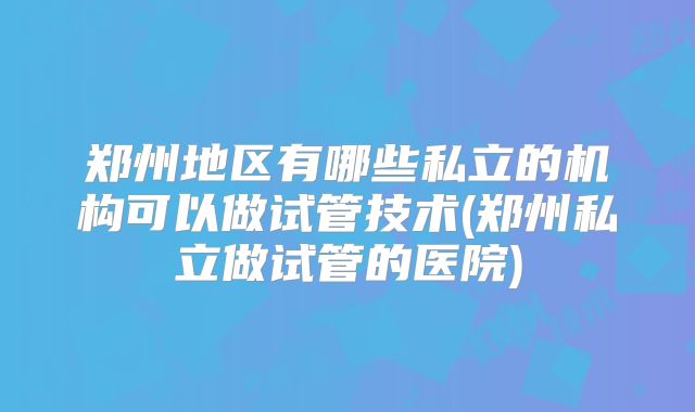 郑州地区有哪些私立的机构可以做试管技术(郑州私立做试管的医院)