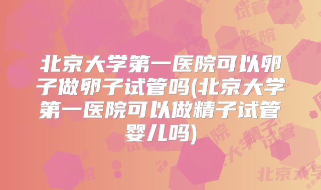 北京大学第一医院可以卵子做卵子试管吗(北京大学第一医院可以做精子试管婴儿吗)