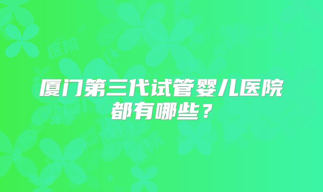 厦门第三代试管婴儿医院都有哪些?
